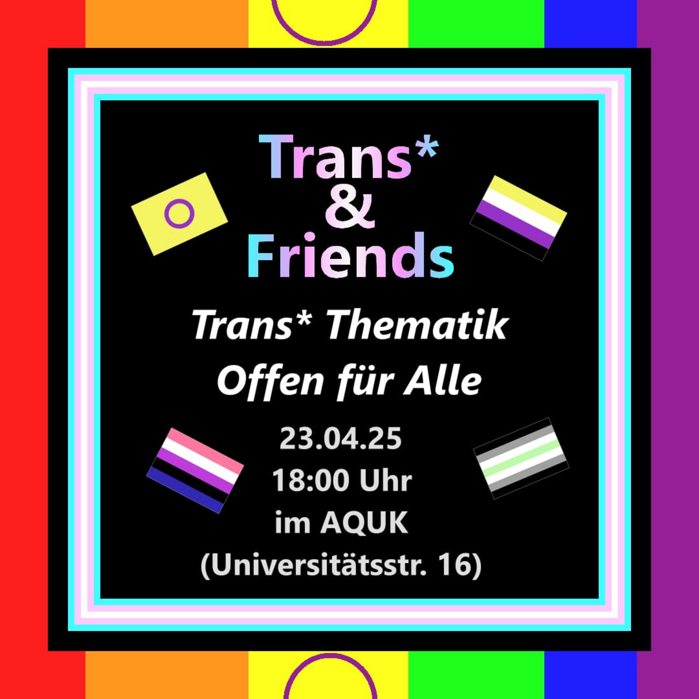 Schwarze Grafik mit Trans* Flaggen Rand und Regenbogen drum herum, sowie verschiedenen TIN* Flaggen mit dem Text: Trans* & Friends, Trans* Thematik, Offen für Alle, 23.04.25, 18:00 Uhr, in AQUK, (Universitätsstr. 16)